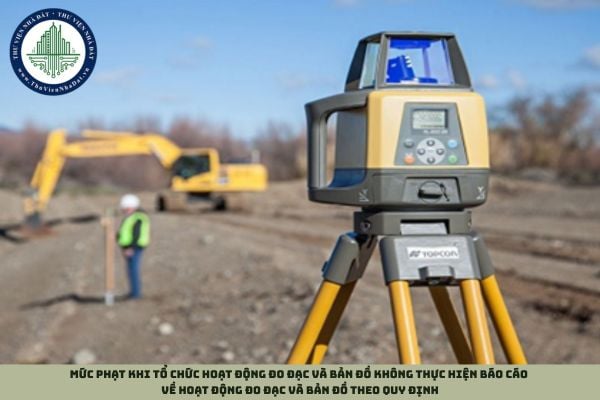 Mức phạt khi tổ chức hoạt động đo đạc và bản đồ không thực hiện báo cáo về hoạt động đo đạc và bản đồ theo quy định