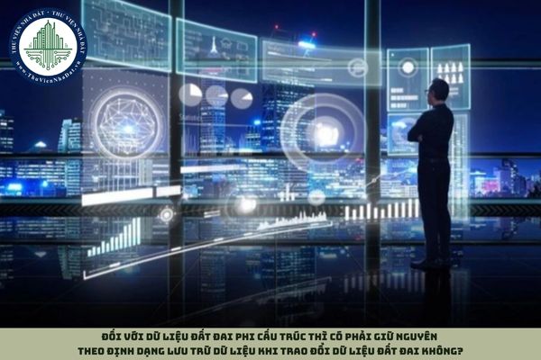 Đối với dữ liệu đất đai phi cấu trúc thì có phải giữ nguyên theo định dạng lưu trữ dữ liệu khi trao đổi dữ liệu đất đai không?