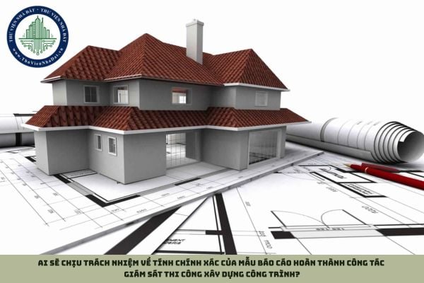 Ai sẽ chịu trách nhiệm về tính chính xác của mẫu báo cáo hoàn thành công tác giám sát thi công xây dựng công trình?