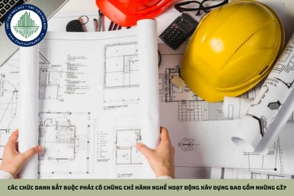 Các chức danh bắt buộc phải có chứng chỉ hành nghề hoạt động xây dựng bao gồm những gì?