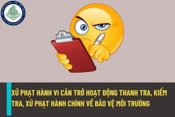 Xử phạt hành vi cản trở hoạt động thanh tra, kiểm tra, xử phạt hành chính về bảo vệ môi trường như thế nào từ ngày 25/8/2022?