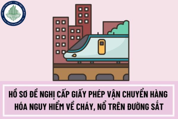 Hồ sơ đề nghị cấp Giấy phép vận chuyển hàng hóa nguy hiểm về cháy, nổ trên đường sắt bao gồm những gì?