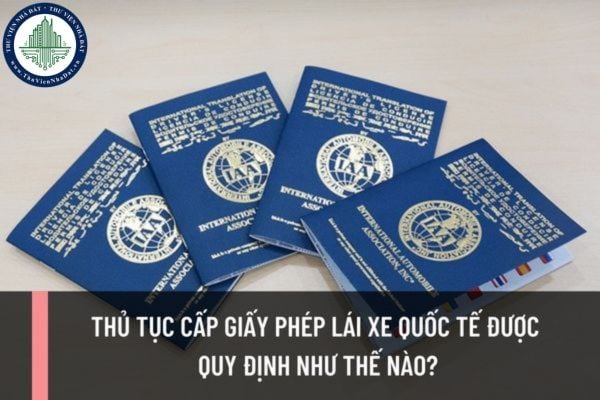 Thủ tục cấp giấy phép lái xe quốc tế được quy định như thế nào? Thời hạn giấy phép lái xe quốc tế IDP là bao lâu?