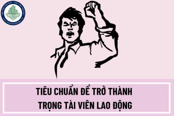 Tiêu chuẩn để trở thành trọng tài viên lao động là gì? Hồ sơ đề cử bổ nhiệm trọng tài viên lao động bao gồm những gì?