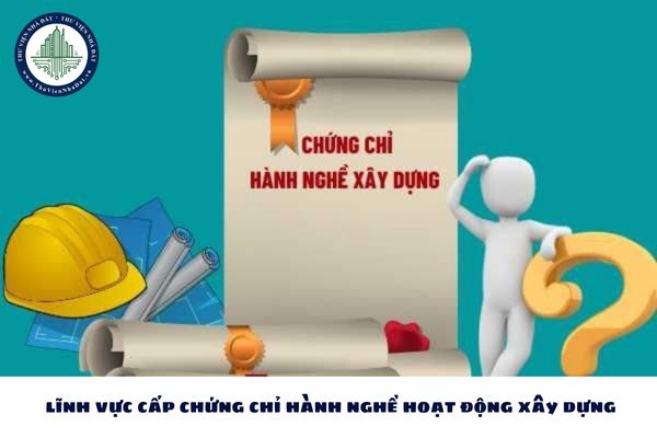 6 lĩnh vực cấp chứng chỉ hành nghề hoạt động xây dựng 2025?