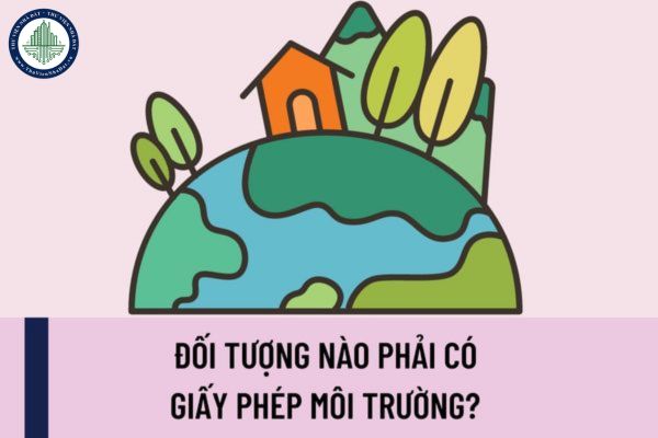 Đối tượng nào phải có giấy phép môi trường? Nội dung giấy phép môi trường và nội dung cấp giấy phép môi trường bao gồm những gì?