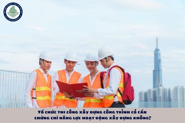 Tổ chức thi công xây dựng công trình có cần chứng chỉ năng lực hoạt động xây dựng không?