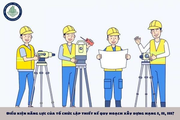 Điều kiện năng lực của tổ chức lập thiết kế quy hoạch xây dựng hạng I, II, III?