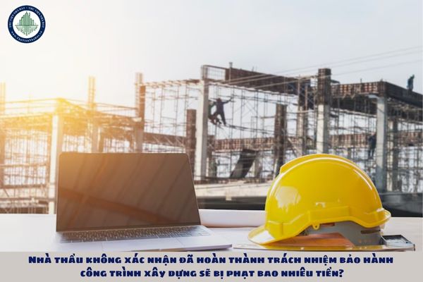Nhà thầu không xác nhận đã hoàn thành trách nhiệm bảo hành công trình xây dựng sẽ bị phạt bao nhiêu tiền?