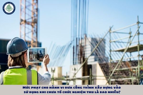 Mức phạt cho hành vi đưa công trình xây dựng vào sử dụng khi chưa tổ chức nghiệm thu là bao nhiêu?