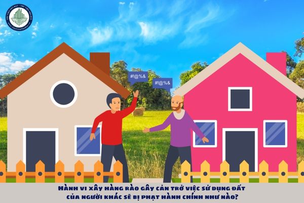 Hành vi xây hàng rào gây cản trở việc sử dụng đất của người khác sẽ bị phạt hành chính như nào?