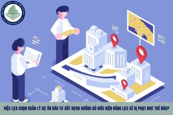 Việc lựa chọn quản lý dự án đầu tư xây dựng không đủ điều kiện năng lực sẽ bị phạt như thế nào?