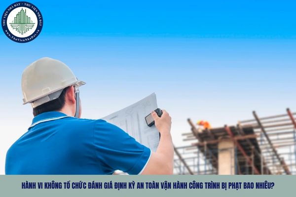 Hành vi không tổ chức đánh giá định kỳ an toàn vận hành công trình bị phạt bao nhiêu?