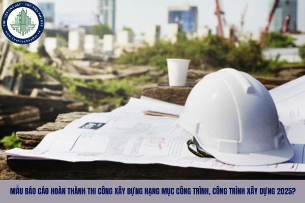 Mẫu báo cáo hoàn thành thi công xây dựng hạng mục công trình, công trình xây dựng 2025?