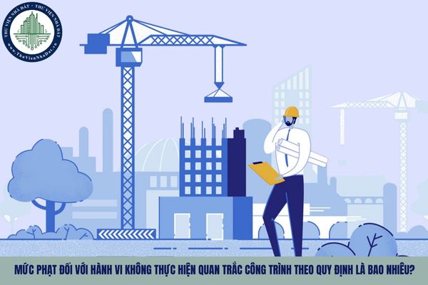 Mức phạt đối với hành vi không thực hiện quan trắc công trình theo quy định là bao nhiêu?