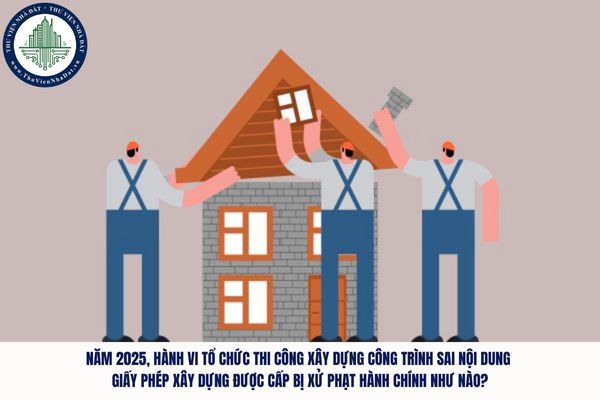 Năm 2025, hành vi tổ chức thi công xây dựng công trình sai nội dung giấy phép xây dựng được cấp bị xử phạt hành chính như nào?