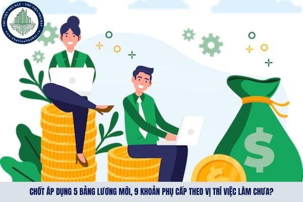 Chốt áp dụng 5 bảng lương mới, 9 khoản phụ cấp theo vị trí việc làm chưa?