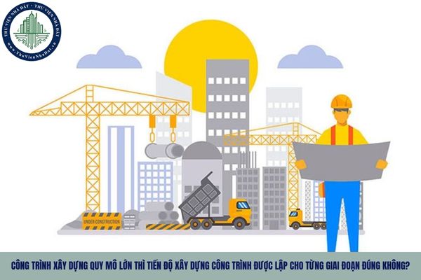 Công trình xây dựng quy mô lớn thì tiến độ xây dựng công trình được lập cho từng giai đoạn đúng không?