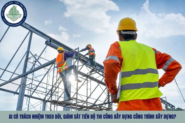 Ai có trách nhiệm theo dõi, giám sát tiến độ thi công xây dựng công trình xây dựng?