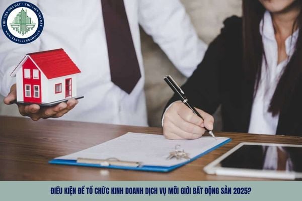 Điều kiện để tổ chức kinh doanh dịch vụ môi giới bất động sản 2025?