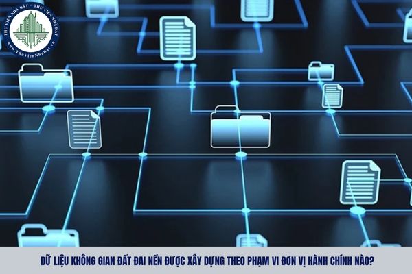 Dữ liệu không gian đất đai nền được xây dựng theo phạm vi đơn vị hành chính nào?