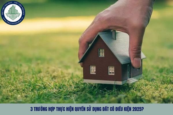3 trường hợp thực hiện quyền sử dụng đất có điều kiện 2025?