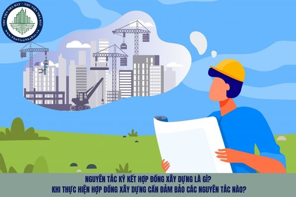 Nguyên tắc ký kết hợp đồng xây dựng là gì? Khi thực hiện hợp đồng xây dựng cần đảm bảo các nguyên tắc nào?