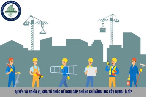 Quyền và nghĩa vụ của tổ chức đề nghị cấp chứng chỉ năng lực xây dựng là gì?