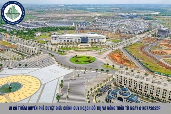 Ai có thẩm quyền phê duyệt điều chỉnh quy hoạch đô thị và nông thôn từ ngày 01/07/2025 sau sáp nhập?