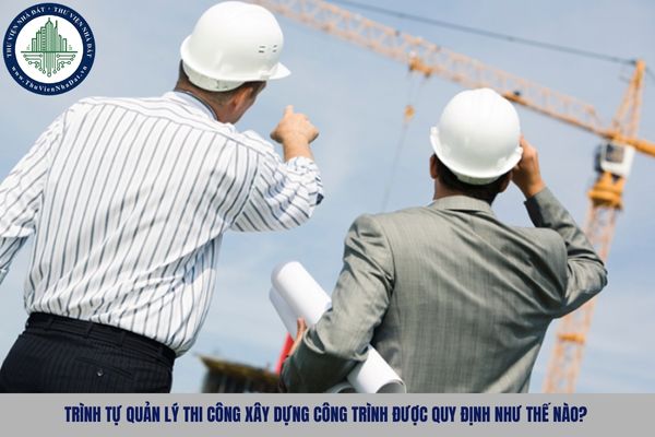 Trình tự quản lý thi công xây dựng công trình được quy định như thế nào?