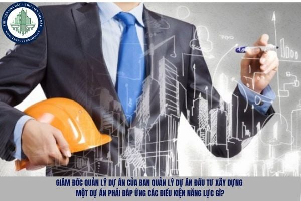 Giám đốc quản lý dự án của Ban quản lý dự án đầu tư xây dựng một dự án phải đáp ứng các điều kiện năng lực gì?