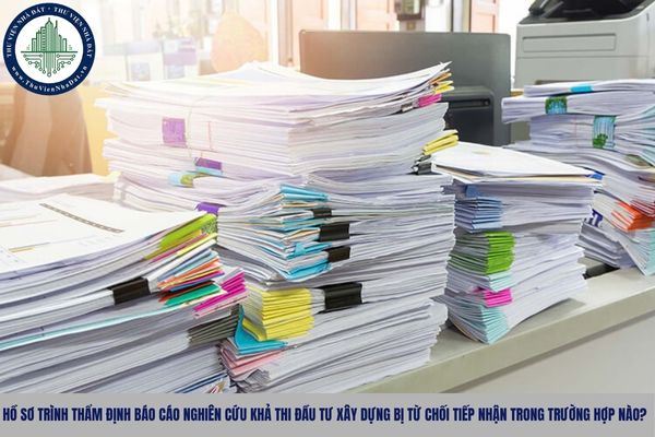 Hồ sơ trình thẩm định Báo cáo nghiên cứu khả thi đầu tư xây dựng bị từ chối tiếp nhận trong trường hợp nào?
