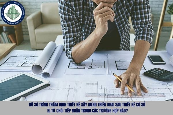 Hồ sơ trình thẩm định thiết kế xây dựng triển khai sau thiết kế cơ sở bị từ chối tiếp nhận trong các trường hợp nào?