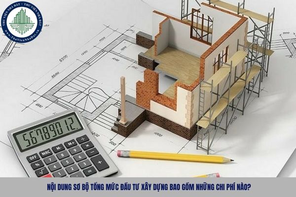 Nội dung sơ bộ tổng mức đầu tư xây dựng bao gồm những chi phí nào?