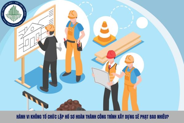 Hành vi không tổ chức lập hồ sơ hoàn thành công trình xây dựng sẽ phạt bao nhiêu?