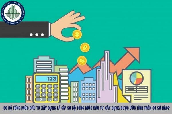 Sơ bộ tổng mức đầu tư xây dựng là gì? Sơ bộ tổng mức đầu tư xây dựng được ước tính trên cơ sở nào?