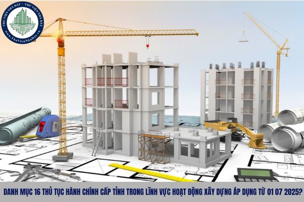 Danh mục 16 thủ tục hành chính cấp tỉnh trong lĩnh vực hoạt động xây dựng áp dụng từ 01 07 2025?