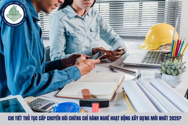 Chi tiết thủ tục cấp chuyển đổi chứng chỉ hành nghề hoạt động xây dựng mới nhất 2025?