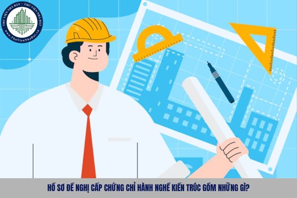 Hồ sơ đề nghị cấp chứng chỉ hành nghề kiến trúc gồm những gì?