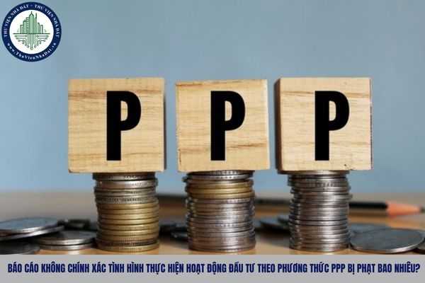 Báo cáo không chính xác tình hình thực hiện hoạt động đầu tư theo phương thức PPP bị phạt bao nhiêu?