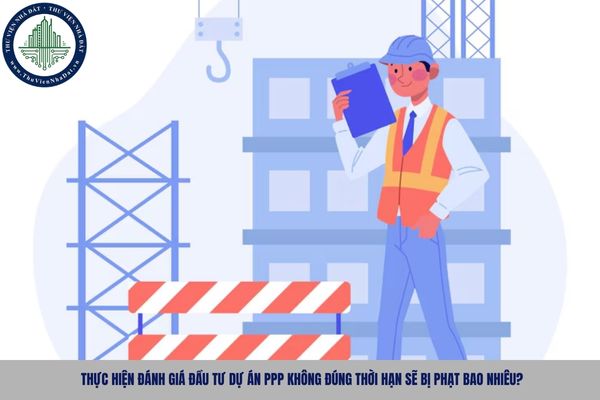 Thực hiện đánh giá đầu tư dự án PPP không đúng thời hạn sẽ bị phạt bao nhiêu?