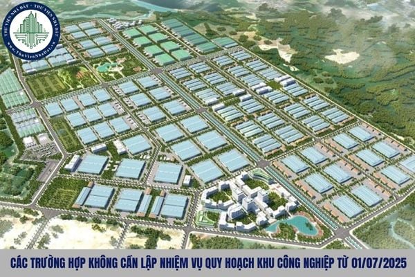 Các trường hợp không cần lập nhiệm vụ quy hoạch khu công nghiệp từ 01/07/2025