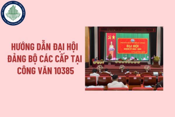 Hướng dẫn Đại hội Đảng các cấp nhiệm kỳ 2025 2030 theo Công văn 10385? Quy trình tổ chức đại hội đảng bộ các cấp?