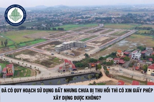 Đã có quy hoạch sử dụng đất nhưng chưa bị thu hồi thì có xin giấy phép xây dựng được không? (Hình từ Internet)
