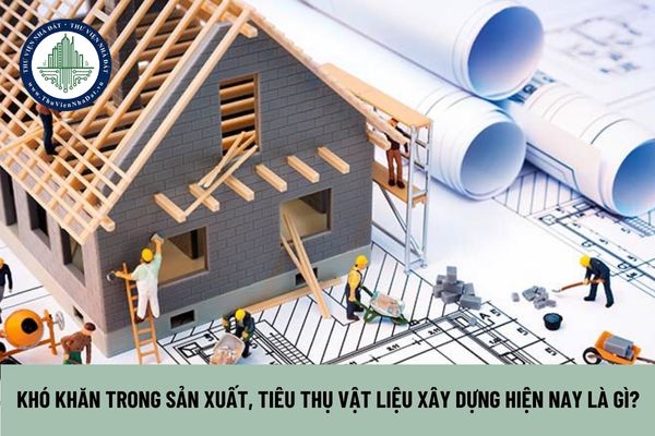 Khó khăn trong sản xuất, tiêu thụ vật liệu xây dựng hiện nay là gì?