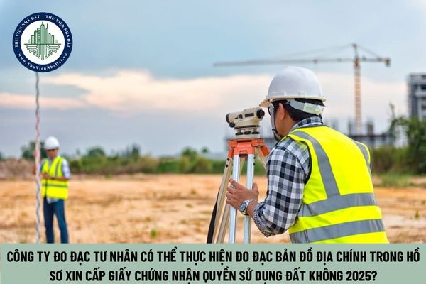 Công ty đo đạc tư nhân có thể thực hiện đo đạc bản đồ địa chính trong hồ sơ xin cấp Giấy chứng nhận quyền sử dụng đất không 2025?