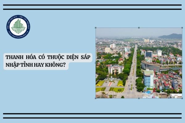 Thanh Hóa có thuộc diện sáp nhập tỉnh hay không? Thanh Hóa sáp nhập tỉnh nào?