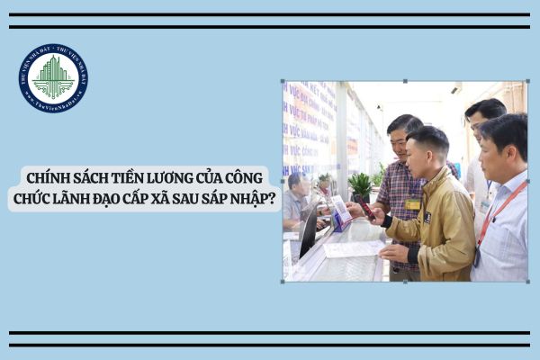Chính sách tiền lương của công chức lãnh đạo cấp xã sau sáp nhập?