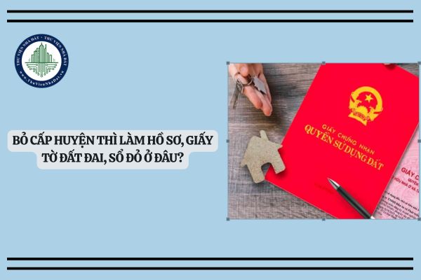 Bỏ cấp huyện thì làm hồ sơ, giấy tờ đất đai, sổ đỏ ở đâu?