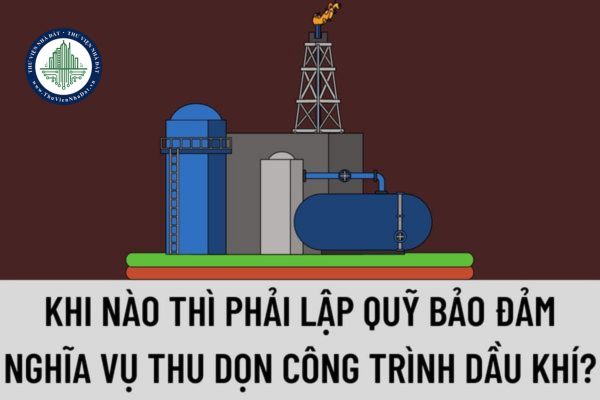 Khi nào thì phải lập quỹ bảo đảm nghĩa vụ thu dọn công trình dầu khí? Việc thực hiện thu dọn công trình dầu khí được quy định như thế nào?